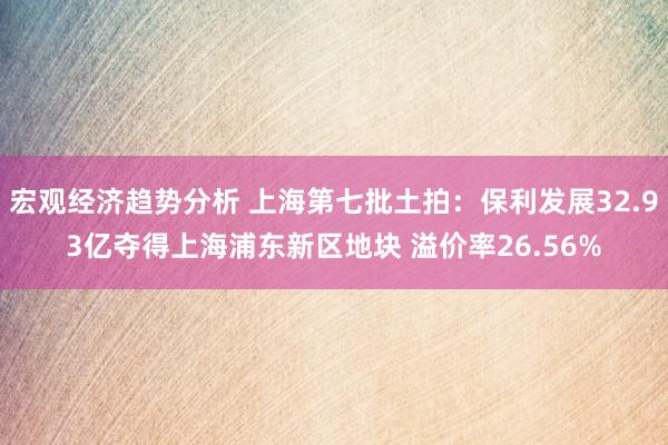 宏观经济趋势分析 上海第七批土拍：保利发展32.93亿夺得上海浦东新区地块 溢价率26.56%