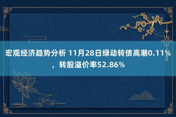 宏观经济趋势分析 11月28日绿动转债高潮0.11%，转股溢价率52.86%