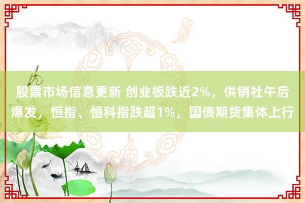 股票市场信息更新 创业板跌近2%，供销社午后爆发，恒指、恒科指跌超1%，国债期货集体上行