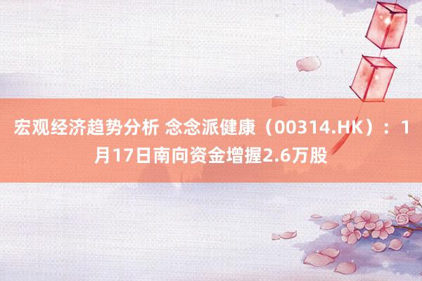 宏观经济趋势分析 念念派健康（00314.HK）：1月17日南向资金增握2.6万股