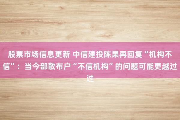 股票市场信息更新 中信建投陈果再回复“机构不信”：当今部散布户“不信机构”的问题可能更越过