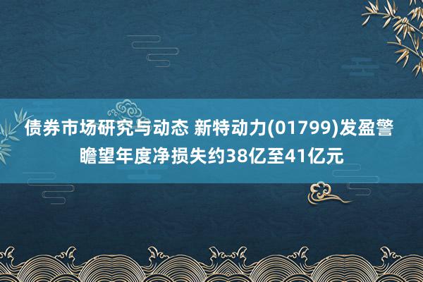 债券市场研究与动态 新特动力(01799)发盈警 瞻望年度净损失约38亿至41亿元