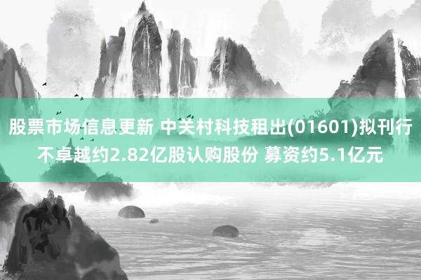 股票市场信息更新 中关村科技租出(01601)拟刊行不卓越约2.82亿股认购股份 募资约5.1亿元