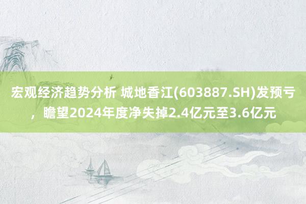 宏观经济趋势分析 城地香江(603887.SH)发预亏，瞻望2024年度净失掉2.4亿元至3.6亿元