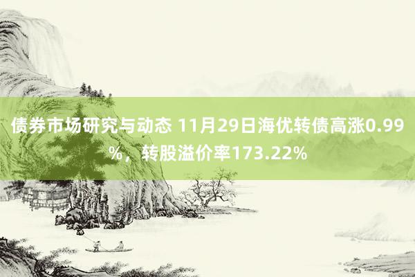 债券市场研究与动态 11月29日海优转债高涨0.99%，转股溢价率173.22%