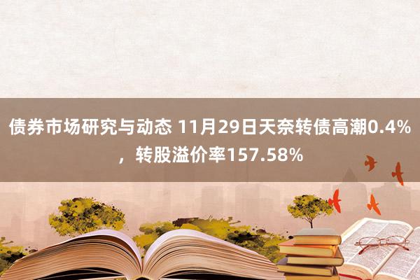 债券市场研究与动态 11月29日天奈转债高潮0.4%，转股溢价率157.58%