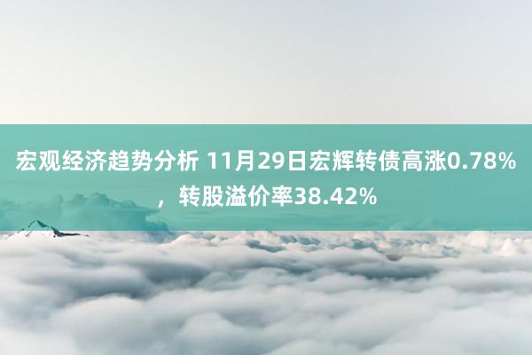 宏观经济趋势分析 11月29日宏辉转债高涨0.78%，转股溢价率38.42%