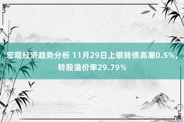 宏观经济趋势分析 11月29日上银转债高潮0.5%，转股溢价率29.79%