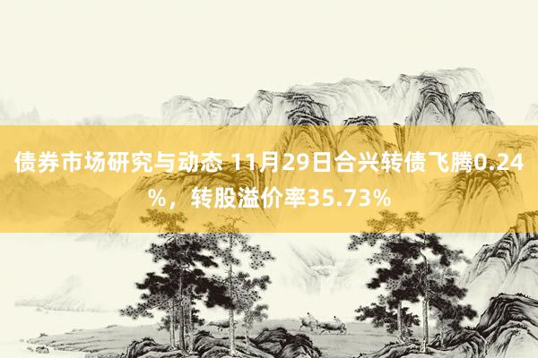 债券市场研究与动态 11月29日合兴转债飞腾0.24%，转股溢价率35.73%