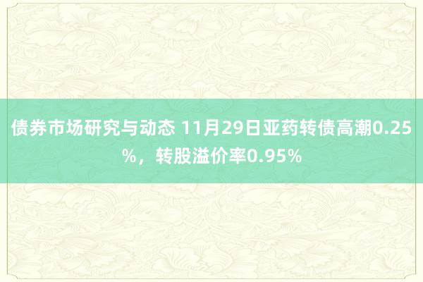 债券市场研究与动态 11月29日亚药转债高潮0.25%，转股溢价率0.95%