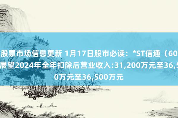 股票市场信息更新 1月17日股市必读：*ST信通（600289）展望2024年全年扣除后营业收入:31,200万元至36,500万元