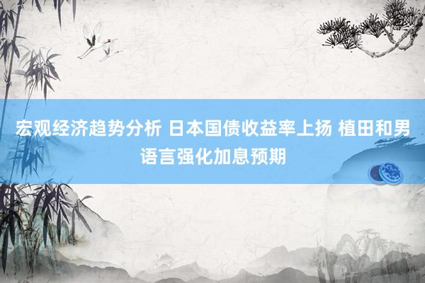 宏观经济趋势分析 日本国债收益率上扬 植田和男语言强化加息预期