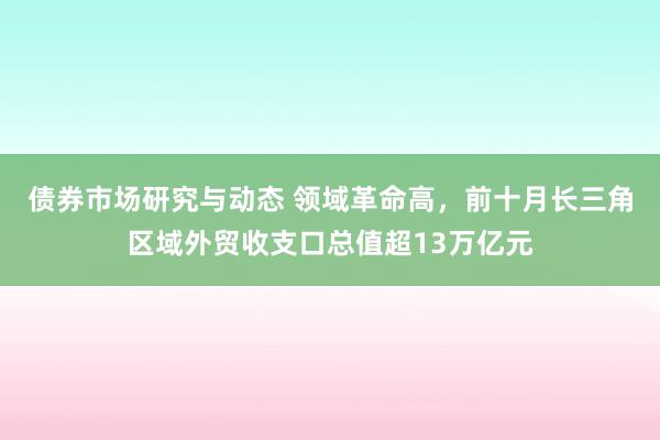 债券市场研究与动态 领域革命高，前十月长三角区域外贸收支口总值超13万亿元