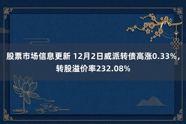 股票市场信息更新 12月2日威派转债高涨0.33%，转股溢价率232.08%