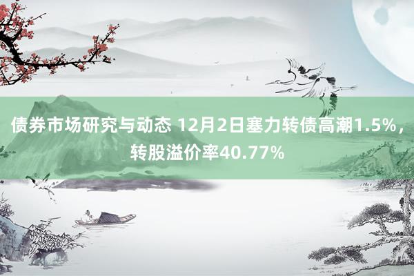 债券市场研究与动态 12月2日塞力转债高潮1.5%，转股溢价率40.77%