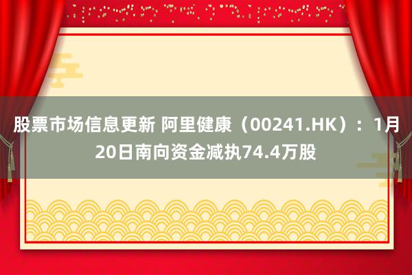 股票市场信息更新 阿里健康（00241.HK）：1月20日南向资金减执74.4万股