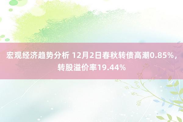 宏观经济趋势分析 12月2日春秋转债高潮0.85%，转股溢价率19.44%