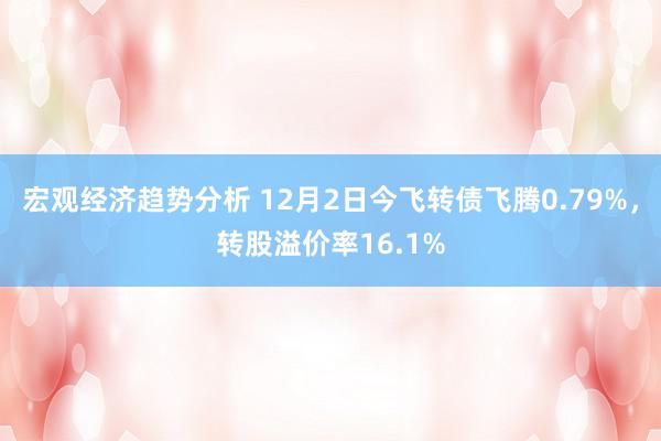 宏观经济趋势分析 12月2日今飞转债飞腾0.79%，转股溢价率16.1%