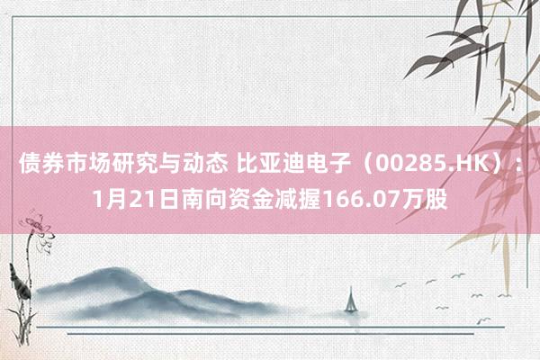 债券市场研究与动态 比亚迪电子（00285.HK）：1月21日南向资金减握166.07万股