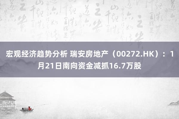 宏观经济趋势分析 瑞安房地产（00272.HK）：1月21日南向资金减抓16.7万股