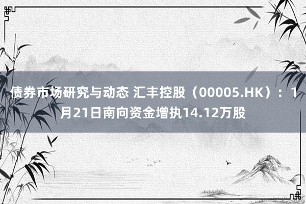 债券市场研究与动态 汇丰控股（00005.HK）：1月21日南向资金增执14.12万股