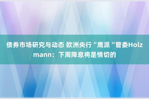 债券市场研究与动态 欧洲央行“鹰派“管委Holzmann：下周降息将是情切的