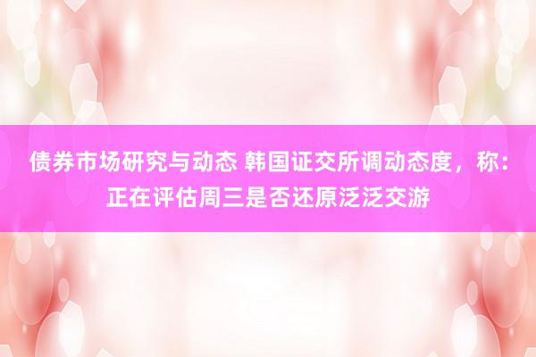 债券市场研究与动态 韩国证交所调动态度，称：正在评估周三是否还原泛泛交游