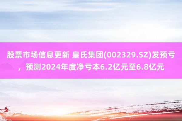 股票市场信息更新 皇氏集团(002329.SZ)发预亏，预测2024年度净亏本6.2亿元至6.8亿元