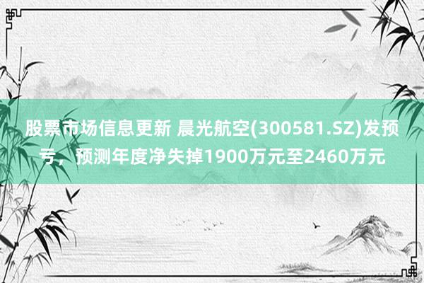 股票市场信息更新 晨光航空(300581.SZ)发预亏，预测年度净失掉1900万元至2460万元