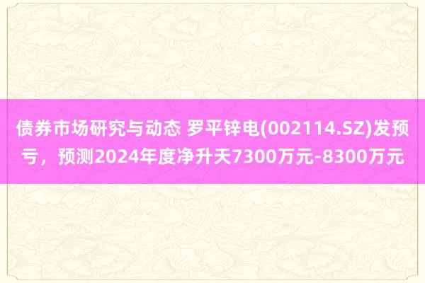 债券市场研究与动态 罗平锌电(002114.SZ)发预亏，预测2024年度净升天7300万元-8300万元