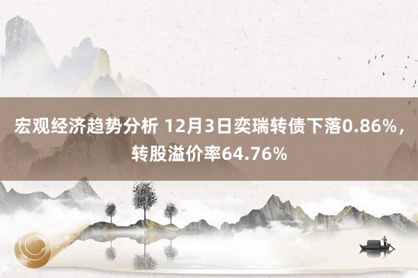 宏观经济趋势分析 12月3日奕瑞转债下落0.86%，转股溢价率64.76%