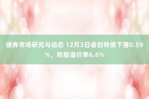 债券市场研究与动态 12月3日睿创转债下落0.59%，转股溢价率6.6%