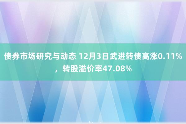 债券市场研究与动态 12月3日武进转债高涨0.11%，转股溢价率47.08%