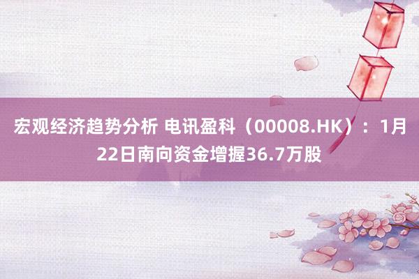 宏观经济趋势分析 电讯盈科（00008.HK）：1月22日南向资金增握36.7万股