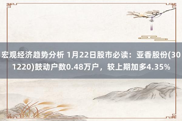 宏观经济趋势分析 1月22日股市必读：亚香股份(301220)鼓动户数0.48万户，较上期加多4.35%