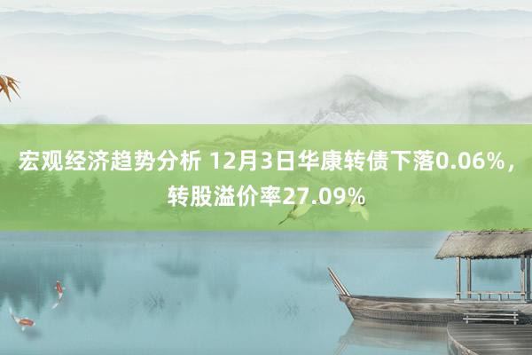 宏观经济趋势分析 12月3日华康转债下落0.06%，转股溢价率27.09%