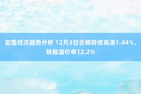 宏观经济趋势分析 12月3日合顺转债高涨1.44%，转股溢价率12.2%