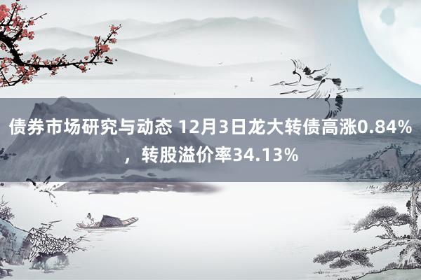 债券市场研究与动态 12月3日龙大转债高涨0.84%，转股溢价率34.13%