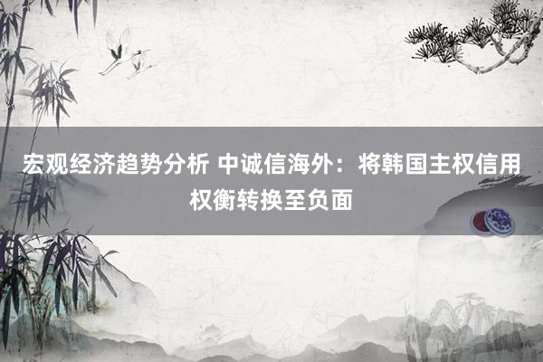 宏观经济趋势分析 中诚信海外：将韩国主权信用权衡转换至负面