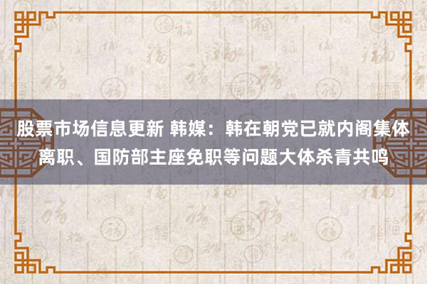 股票市场信息更新 韩媒：韩在朝党已就内阁集体离职、国防部主座免职等问题大体杀青共鸣