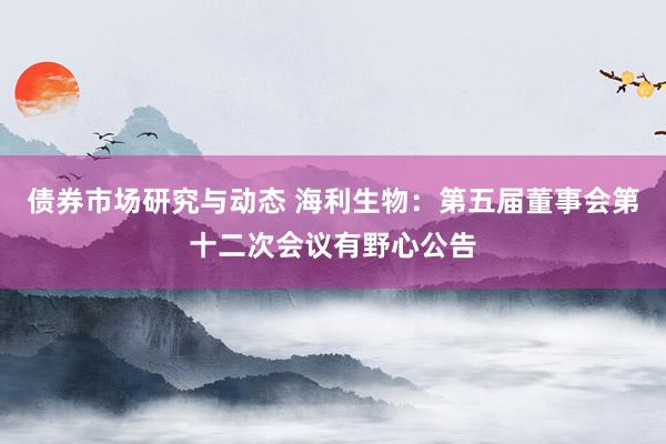 债券市场研究与动态 海利生物：第五届董事会第十二次会议有野心公告