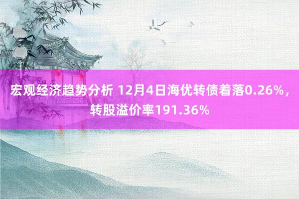 宏观经济趋势分析 12月4日海优转债着落0.26%，转股溢价率191.36%