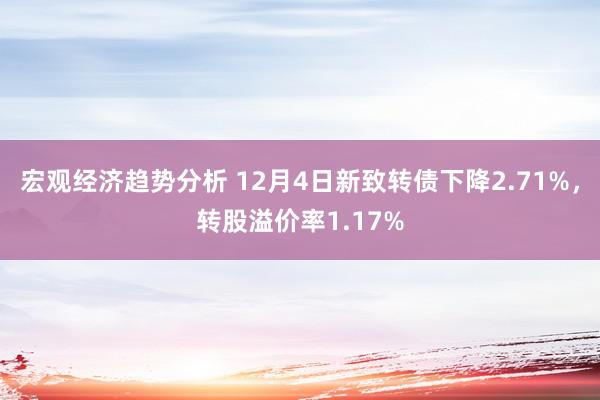 宏观经济趋势分析 12月4日新致转债下降2.71%，转股溢价率1.17%