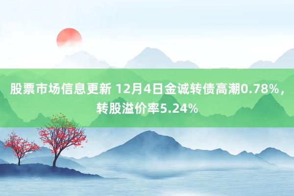 股票市场信息更新 12月4日金诚转债高潮0.78%，转股溢价率5.24%