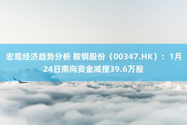 宏观经济趋势分析 鞍钢股份（00347.HK）：1月24日南向资金减捏39.6万股