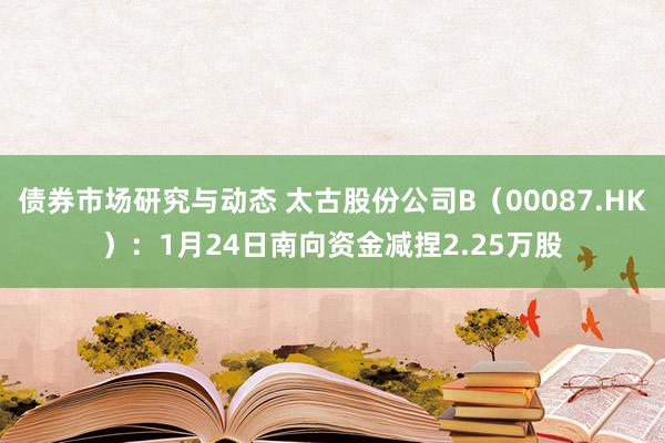 债券市场研究与动态 太古股份公司B（00087.HK）：1月24日南向资金减捏2.25万股