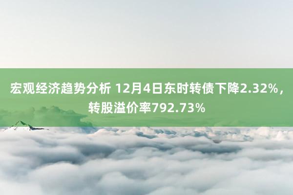 宏观经济趋势分析 12月4日东时转债下降2.32%，转股溢价率792.73%