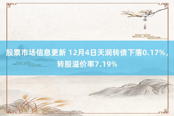 股票市场信息更新 12月4日天润转债下落0.17%，转股溢价率7.19%