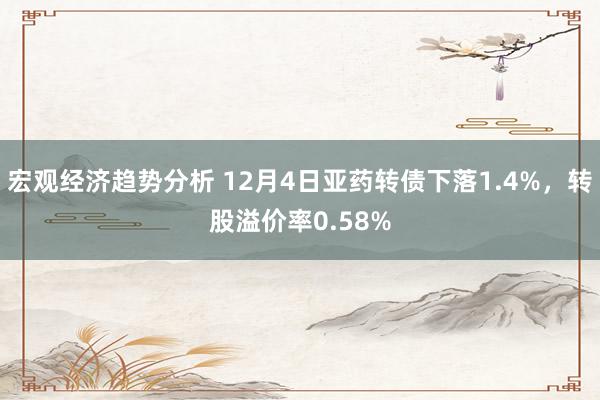 宏观经济趋势分析 12月4日亚药转债下落1.4%，转股溢价率0.58%