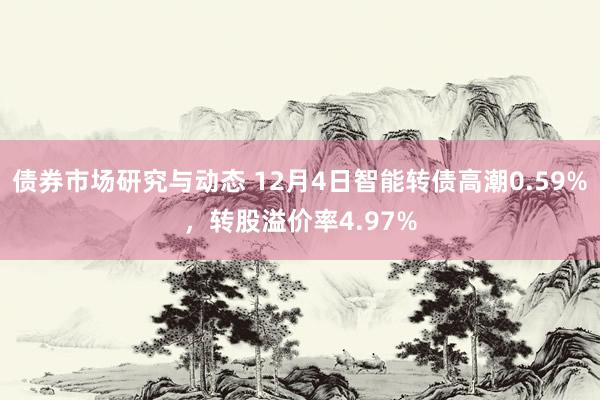 债券市场研究与动态 12月4日智能转债高潮0.59%，转股溢价率4.97%